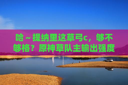 哈～提纳里这草弓c，够不够格？原神草队主输出强度解析，提纳里草弓C够不够格？原神草队主输出强度解析