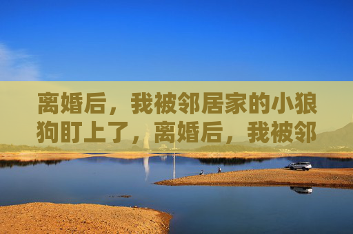 离婚后，我被邻居家的小狼狗盯上了，离婚后，我被邻居家的小狼狗盯上了