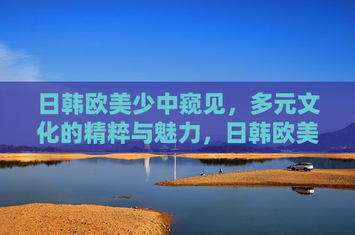 日韩欧美少中窥见，多元文化的精粹与魅力，日韩欧美窥见，多元文化的精粹与魅力