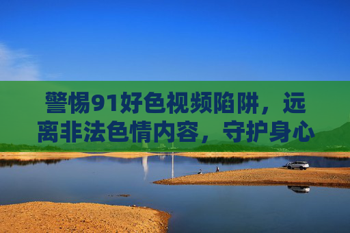 警惕91好色视频陷阱，远离非法色情内容，守护身心健康与法律底线，远离91好色视频陷阱，守护身心健康与法律底线