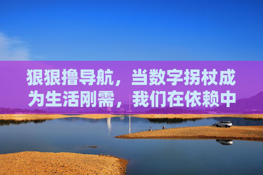 狠狠撸导航，当数字拐杖成为生活刚需，我们在依赖中失去了什么？数字拐杖，我们依赖导航，失去了什么？