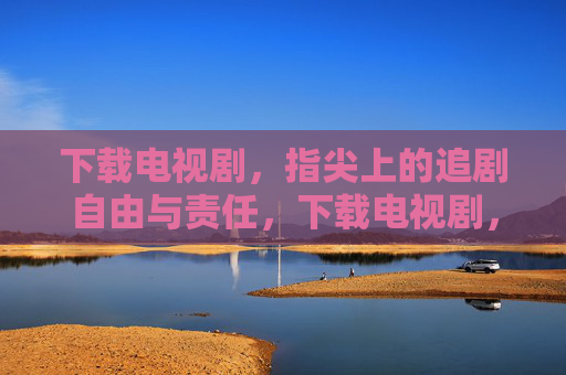 下载电视剧，指尖上的追剧自由与责任，下载电视剧，指尖追剧的自由与责任