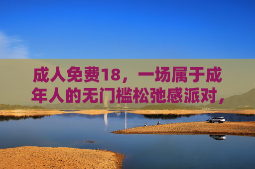 成人免费18，一场属于成年人的无门槛松弛感派对，成年人的无门槛松弛感派对