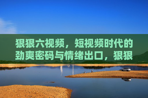 狠狠六视频，短视频时代的劲爽密码与情绪出口，狠狠六视频，短视频时代的劲爽密码与情绪出口