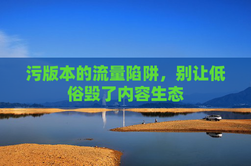 污版本的流量陷阱，别让低俗毁了内容生态