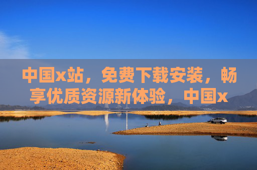 中国x站，免费下载安装，畅享优质资源新体验，中国x站，免费安装畅享优质资源新体验