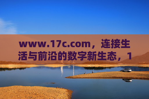 www.17c.com，连接生活与前沿的数字新生态，17c.com，连接生活与前沿的数字新生态