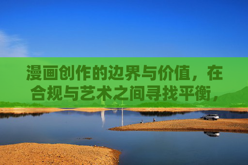 漫画创作的边界与价值，在合规与艺术之间寻找平衡，漫画创作，在合规与艺术间平衡边界与价值