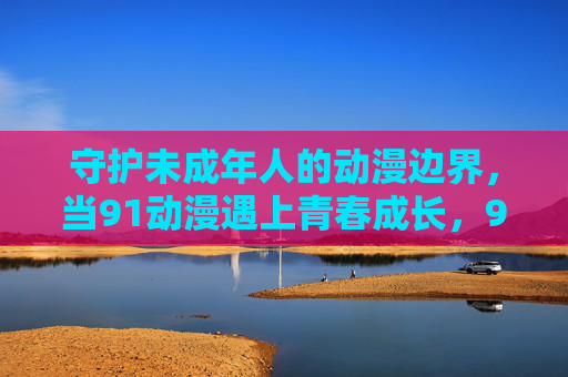 守护未成年人的动漫边界，当91动漫遇上青春成长，91动漫与青春成长，守护未成年人的动漫边界