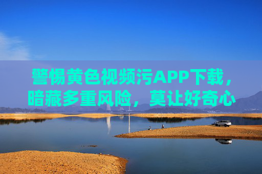 警惕黄色视频污APP下载，暗藏多重风险，莫让好奇心引你入歧途，警惕黄色视频APP下载，暗藏多重风险，莫让好奇心引你入歧途