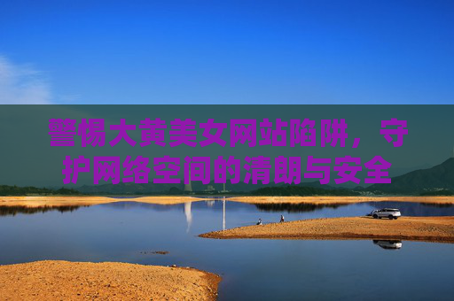 警惕大黄美女网站陷阱，守护网络空间的清朗与安全