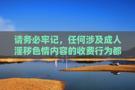 请务必牢记，任何涉及成人淫秽色情内容的收费行为都是非法的，不仅会损害社会风气，更将导致个人身陷囹圄。我们应始终坚守法律底线，树立正确的价值观，远离并抵制一切违法信息活动，严打非法成人淫秽色情收费，坚守法律底线抵制违法信息