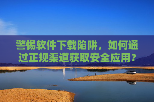 警惕软件下载陷阱，如何通过正规渠道获取安全应用？警惕软件下载陷阱，正规渠道获取安全应用