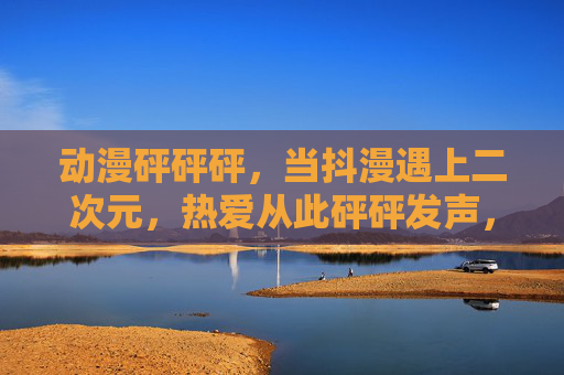 动漫砰砰砰，当抖漫遇上二次元，热爱从此砰砰发声，抖漫遇上二次元，热爱砰砰发声