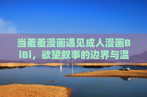当羞羞漫画遇见成人漫画BiBi，欲望叙事的边界与温度，羞羞漫画遇上BiBi，欲望叙事的边界与温度