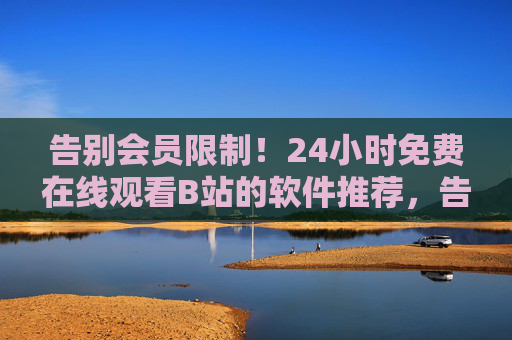 告别会员限制！24小时免费在线观看B站的软件推荐，告别会员限制！24小时免费观看B站的软件推荐