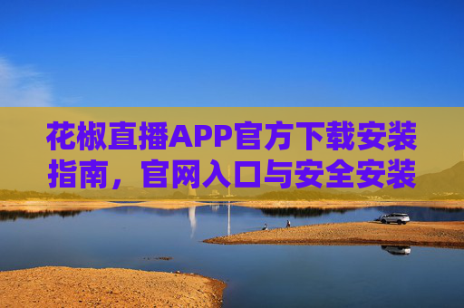 花椒直播APP官方下载安装指南，官网入口与安全安装步骤详解，花椒直播APP官方下载安装指南，官网入口与安全步骤详解