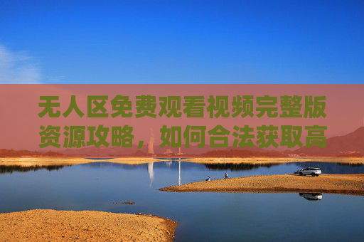 无人区免费观看视频完整版资源攻略，如何合法获取高清内容，无人区免费观看完整版，合法获取高清资源的攻略