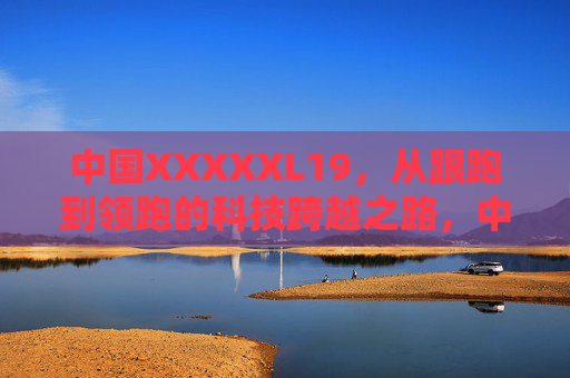 中国XXXXXL19，从跟跑到领跑的科技跨越之路，中国XXXXXL19，从跟跑到领跑的科技跨越之路