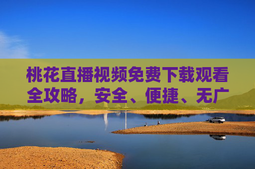 桃花直播视频免费下载观看全攻略，安全、便捷、无广告观看指南，桃花直播免费下载观看全攻略，安全便捷无广告指南