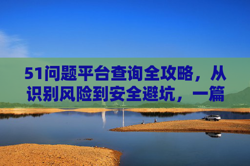 51问题平台查询全攻略，从识别风险到安全避坑，一篇搞定，51问题平台查询避坑全攻略，识别风险、安全避坑一篇搞定