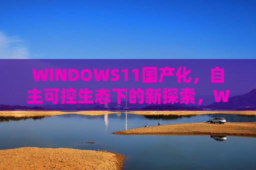 WINDOWS11国产化，自主可控生态下的新探索，WINDOWS11国产化，自主可控生态的新探索