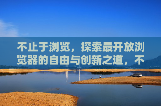 不止于浏览，探索最开放浏览器的自由与创新之道，不止浏览，开放浏览器的自由与创新之道