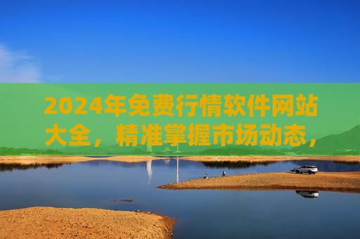 2024年免费行情软件网站大全，精准掌握市场动态，零成本投资必备，2024年免费行情软件网站大全，精准掌握市场动态，零成本投资必备