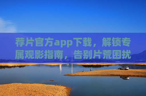 荐片官方app下载，解锁专属观影指南，告别片荒困扰，荐片官方APP下载，专属观影指南，告别片荒