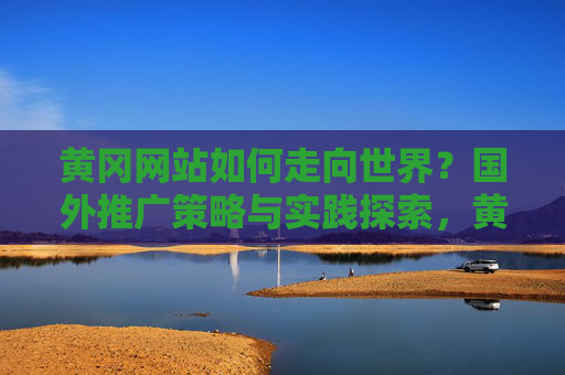 黄冈网站如何走向世界？国外推广策略与实践探索，黄冈网站国际化推广，策略与实践探索