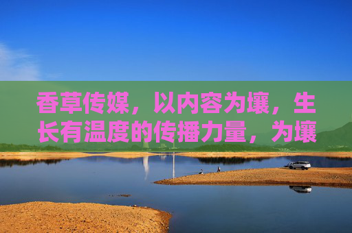 香草传媒，以内容为壤，生长有温度的传播力量，为壤，有温度的传播力量
