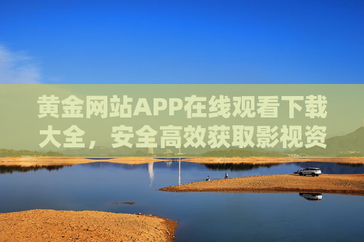黄金网站APP在线观看下载大全，安全高效获取影视资源的终极指南，黄金网站APP，安全高效获取影视资源的终极指南