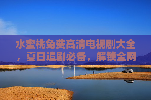 水蜜桃免费高清电视剧大全，夏日追剧必备，解锁全网好剧无广告，水蜜桃免费高清电视剧，夏日追剧必备，解锁全网无广告好剧