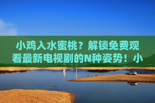 小鸡入水蜜桃？解锁免费观看最新电视剧的N种姿势！小鸡入水蜜桃？免费看最新电视剧的N种姿势！