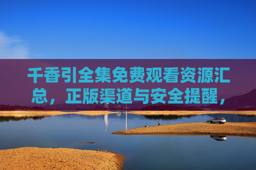 千香引全集免费观看资源汇总，正版渠道与安全提醒，千香引全集免费观看资源汇总，正版渠道与安全提醒
