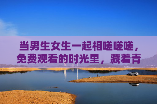 当男生女生一起相嗟嗟嗟，免费观看的时光里，藏着青春最珍贵的入场券，相伴时光，青春最珍贵的入场券