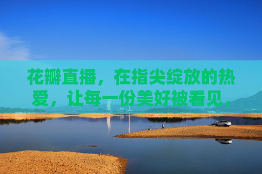 花瓣直播，在指尖绽放的热爱，让每一份美好被看见，花瓣直播，指尖绽放热爱，让美好被看见
