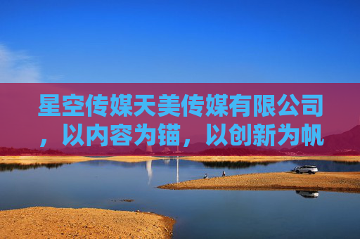 星空传媒天美传媒有限公司，以内容为锚，以创新为帆，驶向传媒新蓝海，为锚，创新为帆，星空天美驶向传媒新蓝海