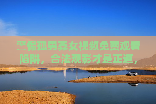 警惕孤男寡女视频免费观看陷阱，合法观影才是正道，守护精神家园需理性，警惕孤男寡女视频免费陷阱，合法观影守护精神家园