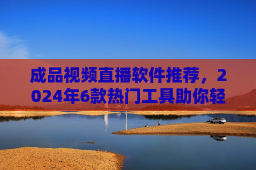 成品视频直播软件推荐，2024年6款热门工具助你轻松开播，2024年6款热门成品视频直播软件推荐，助你轻松开播