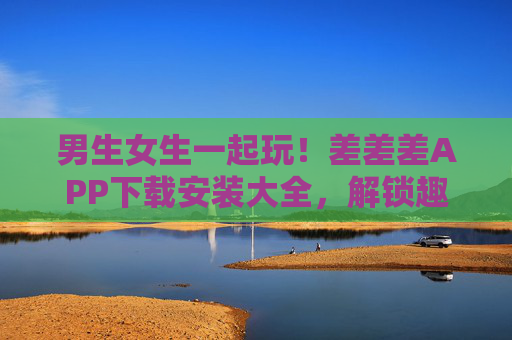 男生女生一起玩！差差差APP下载安装大全，解锁趣味互动新体验，男生女生一起玩，差差差APP下载安装大全，解锁趣味互动新体验