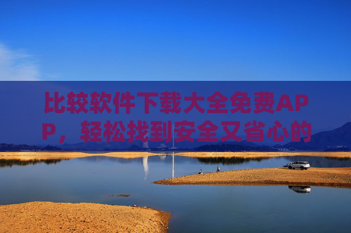 比较软件下载大全免费APP，轻松找到安全又省心的优质应用，比较软件下载大全，免费安全省心的优质APP