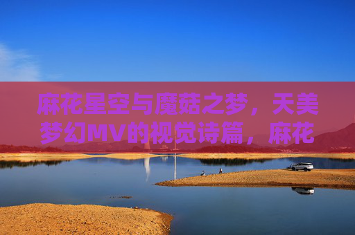 麻花星空与魔菇之梦，天美梦幻MV的视觉诗篇，麻花星空与魔菇之梦，天美梦幻MV的视觉诗篇