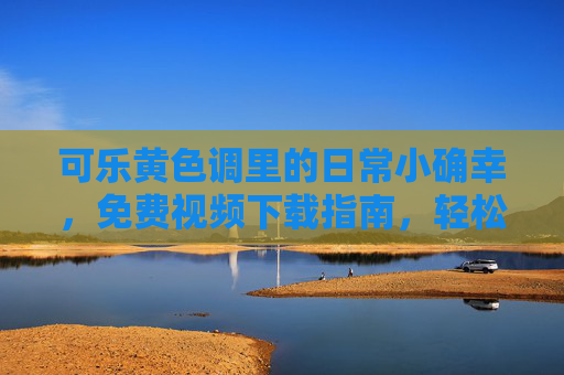 可乐黄色调里的日常小确幸，免费视频下载指南，轻松收藏你的快乐时光