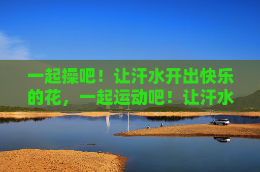一起操吧！让汗水开出快乐的花，一起运动吧！让汗水开出快乐的花