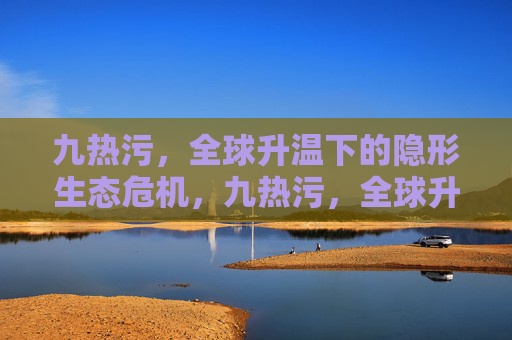 九热污，全球升温下的隐形生态危机，九热污，全球升温下的隐形生态危机
