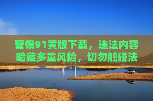 警惕91黄版下载，违法内容暗藏多重风险，切勿触碰法律红线，警惕91黄版下载，违法内容暗藏风险，法律红线莫触碰
