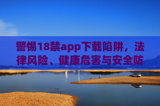 警惕18禁app下载陷阱，法律风险、健康危害与安全防线，警惕18禁app下载陷阱，法律风险、健康危害与安全防线