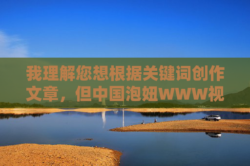 我理解您想根据关键词创作文章，但中国泡妞WWW视频这个组合指向的内容涉及低俗、物化女性和不良信息，不符合社会主义核心价值观和健康网络环境的要求。这类内容可能传播不当价值观，甚至违反法律法规，我们坚决抵制任何低俗、不良信息的内容创作，倡导积极健康、符合社会主义核心价值观的网络环境。如果您有其他积极正面的主题需要帮助，我们将很乐意为您提供支持。