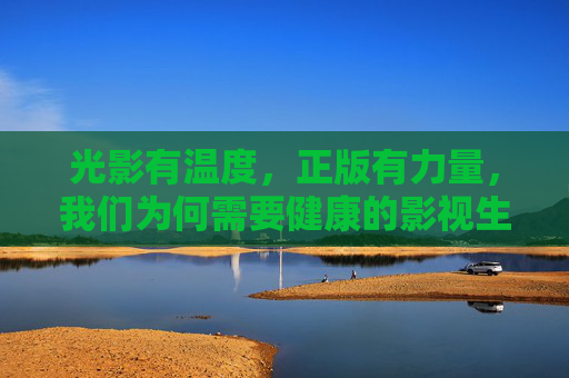 光影有温度，正版有力量，我们为何需要健康的影视生态？光影有温度，正版有力量，健康影视生态为何不可或缺？
